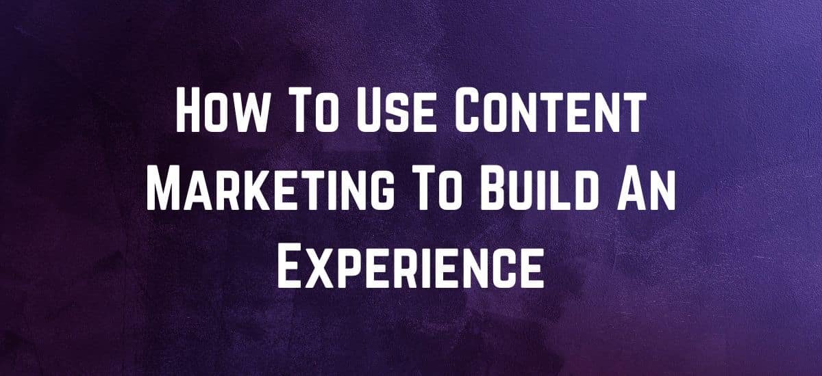 How To Use Content Marketing To Build An Experience